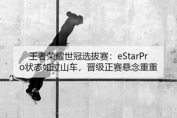 王者荣耀世冠选拔赛：eStarPro状态如过山车，晋级正赛悬念重重